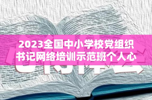 2023全国中小学校党组织书记网络培训示范班个人心得总结精选5篇（第三期全国中小学校党组织书记网络培训班心得体会）