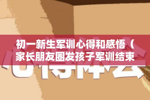 初一新生军训心得和感悟（家长朋友圈发孩子军训结束文案）