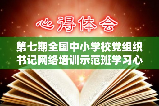 第七期全国中小学校党组织书记网络培训示范班学习心得体会精选8篇（第四期全国中小学校党组织书记网络培训）