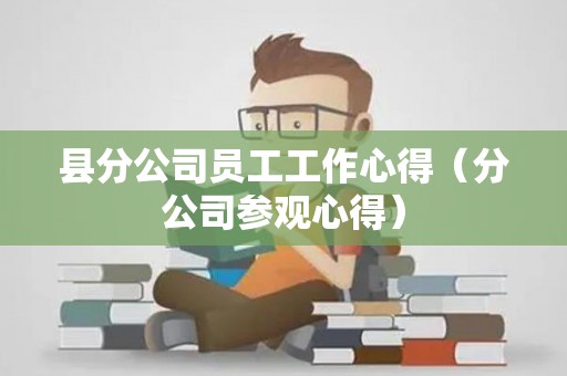 县分公司员工工作心得（分公司参观心得）