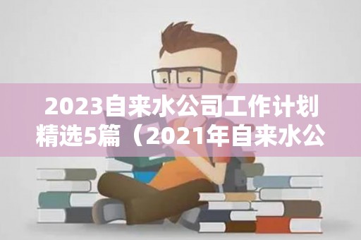 2023自来水公司工作计划精选5篇（2021年自来水公司半年总结）
