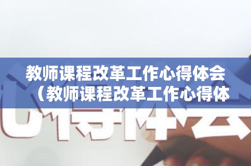 教师课程改革工作心得体会（教师课程改革工作心得体会怎么写）