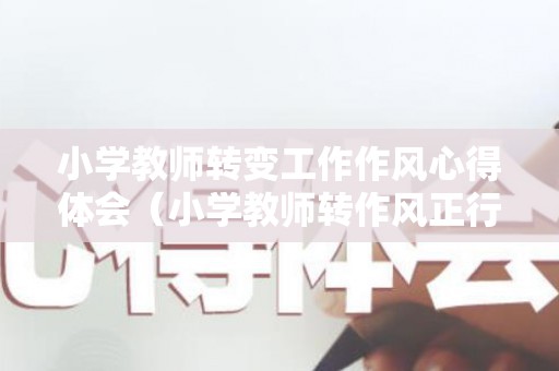 小学教师转变工作作风心得体会（小学教师转作风正行风提效能心得体会）