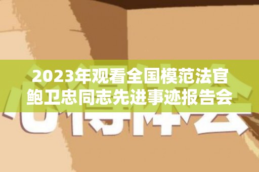 2023年观看全国模范法官鲍卫忠同志先进事迹报告会心得体会范文（全国模范法官鲍卫忠事迹心得）