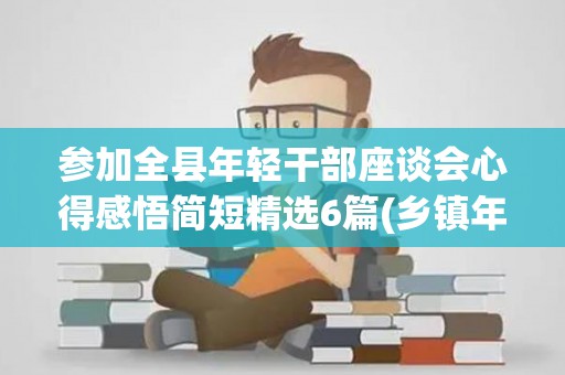 参加全县年轻干部座谈会心得感悟简短精选6篇(乡镇年轻干部座谈会交流发言2022)