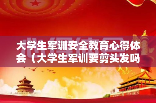 大学生军训安全教育心得体会（大学生军训要剪头发吗）