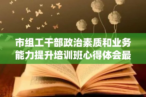 市组工干部政治素质和业务能力提升培训班心得体会最新6篇(政治素质高,组织观念强怎么形容)