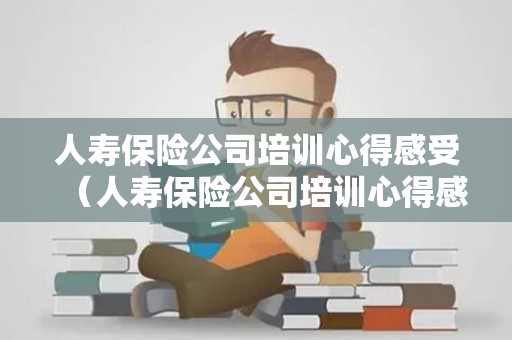 人寿保险公司培训心得感受（人寿保险公司培训心得感受与收获）