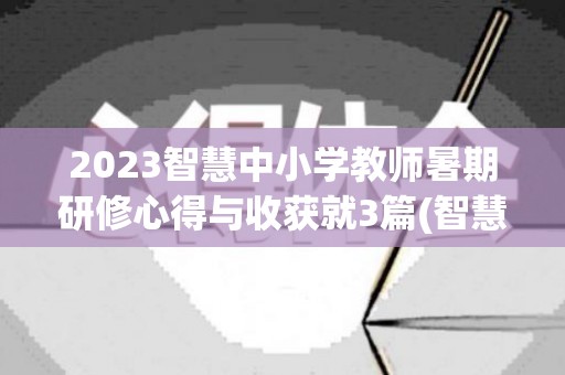 2023智慧中小学教师暑期研修心得与收获就3篇(智慧研修心得体会)
