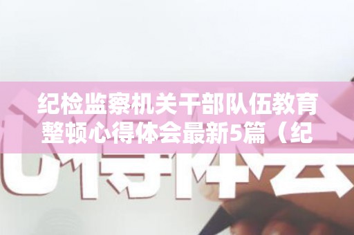 纪检监察机关干部队伍教育整顿心得体会最新5篇（纪检监察干部队伍建设心得体会）