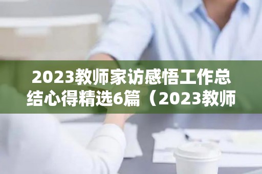 2023教师家访感悟工作总结心得精选6篇（2023教师家访感悟工作总结心得精选6篇怎么写）