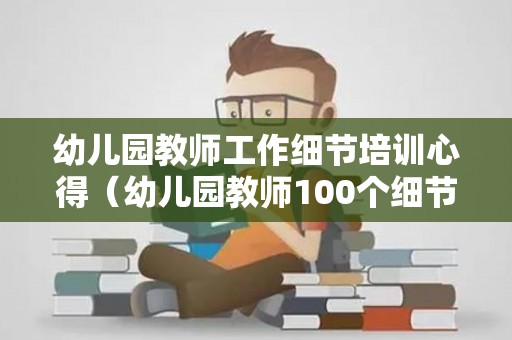 幼儿园教师工作细节培训心得（幼儿园教师100个细节感受）