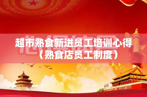 超市熟食新进员工培训心得（熟食店员工制度）