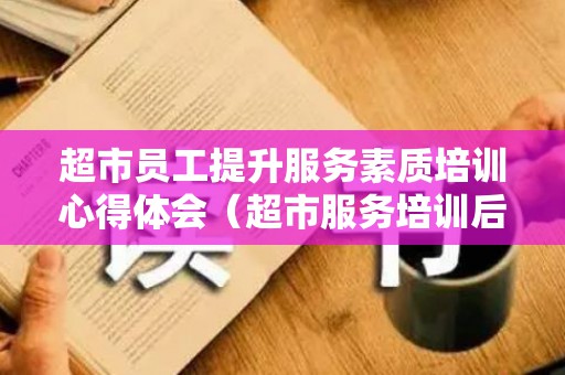 超市员工提升服务素质培训心得体会（超市服务培训后的感想怎么写）