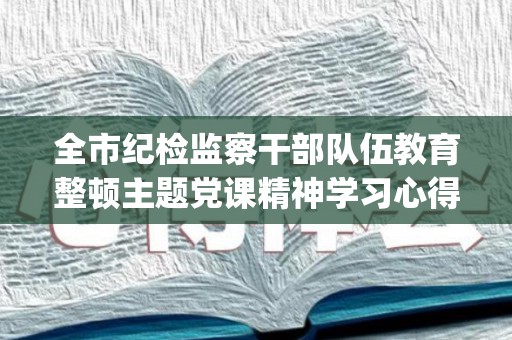 全市纪检监察干部队伍教育整顿主题党课精神学习心得体会(最新13篇)(纪检干部培训总结发言材料)