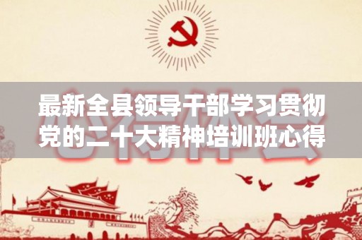 最新全县领导干部学习贯彻党的二十大精神培训班心得体会精选6篇(全市县处级领导干部 专题培训班)
