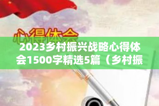 2023乡村振兴战略心得体会1500字精选5篇（乡村振兴战略规划心得体会）