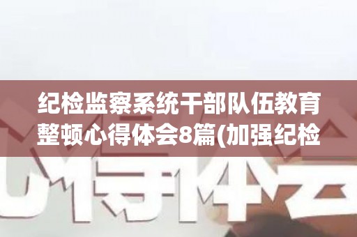 纪检监察系统干部队伍教育整顿心得体会8篇(加强纪检监察干部队伍建设心得体会法院)