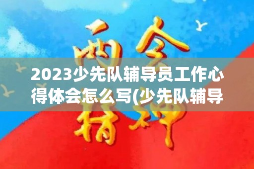 2023少先队辅导员工作心得体会怎么写(少先队辅导员工作总结和心得)