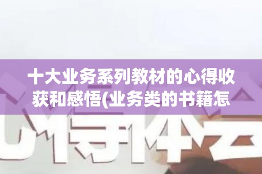 十大业务系列教材的心得收获和感悟(业务类的书籍怎么写)