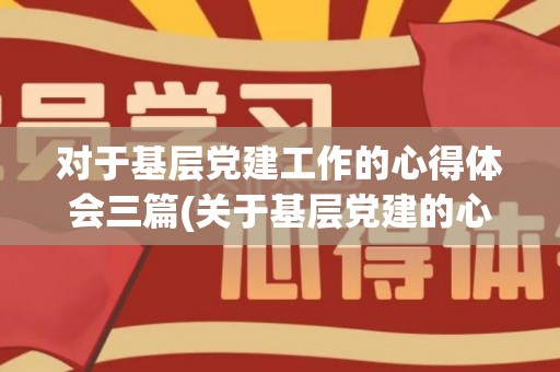 对于基层党建工作的心得体会三篇(关于基层党建的心得体会)