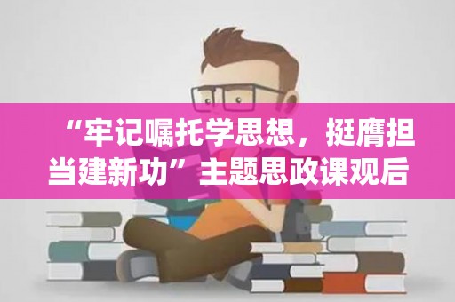 “牢记嘱托学思想，挺膺担当建新功”主题思政课观后感(牢记嘱托担使命心得体会)