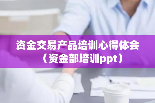 资金交易产品培训心得体会（资金部培训ppt）