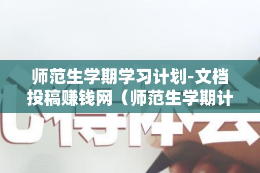 师范生学期学习计划-文档投稿赚钱网（师范生学期计划书800字）