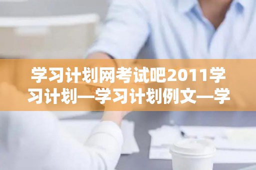 学习计划网考试吧2011学习计划—学习计划例文—学习计划书—英语学习计划—个人学习计划3（考试计划表模板）