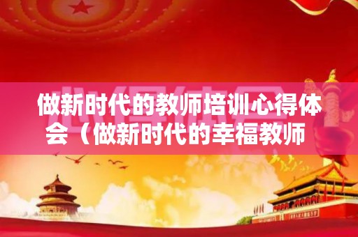 做新时代的教师培训心得体会（做新时代的幸福教师 培训感受）