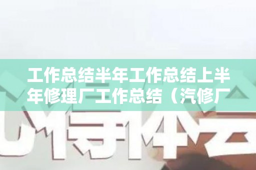 工作总结半年工作总结上半年修理厂工作总结（汽修厂工作总结范文2000）