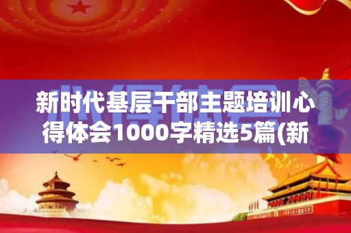 新时代基层干部主题培训心得体会1000字精选5篇(新时代干部教育培训的主要任务是什么)