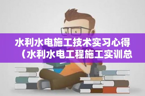 水利水电施工技术实习心得（水利水电工程施工实训总结）