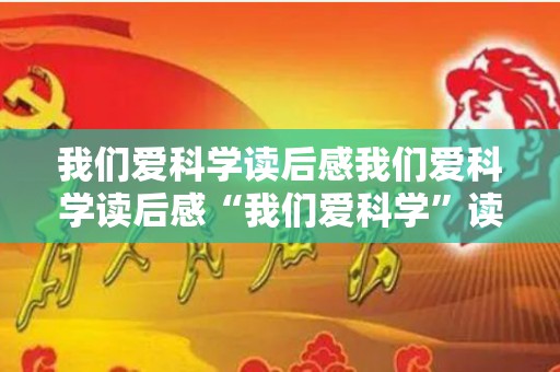 我们爱科学读后感我们爱科学读后感“我们爱科学”读后感（我们爱科学2023）