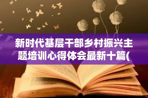 新时代基层干部乡村振兴主题培训心得体会最新十篇(农村基层干部乡村振兴主题培训心得)