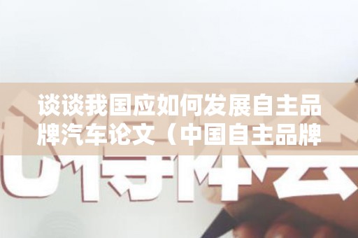 谈谈我国应如何发展自主品牌汽车论文（中国自主品牌汽车发展历程）