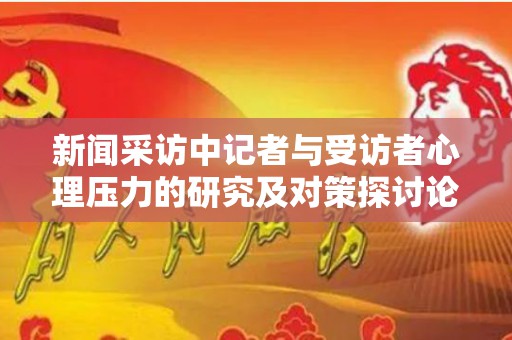 新闻采访中记者与受访者心理压力的研究及对策探讨论文（记者和采访对象交往的困难源于哪三点?）
