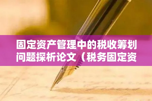 固定资产管理中的税收筹划问题探析论文（税务固定资产管理办法最新修订）