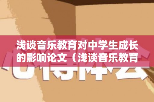 浅谈音乐教育对中学生成长的影响论文（浅谈音乐教育对青少年成长的功用）