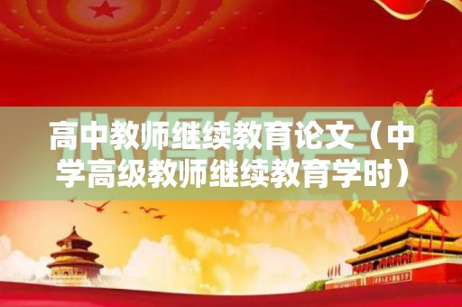 高中教师继续教育论文（中学高级教师继续教育学时）