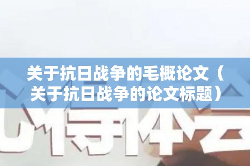 关于抗日战争的毛概论文（关于抗日战争的论文标题）