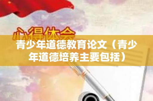 青少年道德教育论文（青少年道德培养主要包括）
