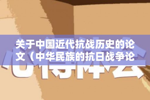 关于中国近代抗战历史的论文（中华民族的抗日战争论文2000字）
