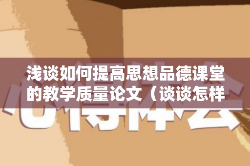 浅谈如何提高思想品德课堂的教学质量论文（谈谈怎样提高思想道德素质）