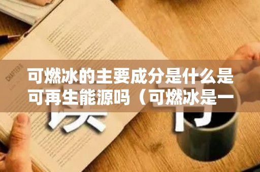 可燃冰的主要成分是什么是可再生能源吗（可燃冰是一种可再生能源吗）