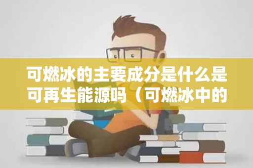 可燃冰的主要成分是什么是可再生能源吗（可燃冰中的可燃成分是什么）