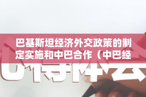 巴基斯坦经济外交政策的制定实施和中巴合作（中巴经济走廊对巴基斯坦社会经济发展的意义）