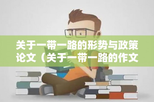 关于一带一路的形势与政策论文（关于一带一路的作文）