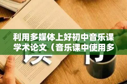 利用多媒体上好初中音乐课学术论文（音乐课中使用多媒体的好处）