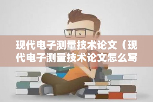 现代电子测量技术论文（现代电子测量技术论文怎么写）